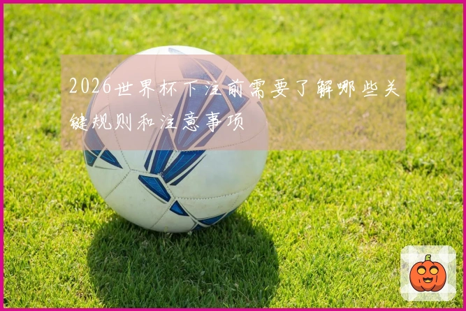 2026世界杯下注前需要了解哪些关键规则和注意事项