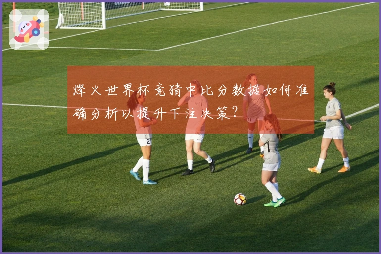 烽火世界杯竞猜中比分数据如何准确分析以提升下注决策？