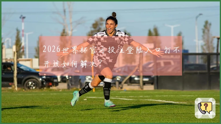 2026世界杯官方投注登陆入口打不开该如何解决？
